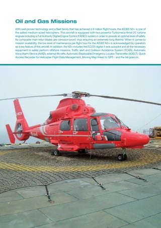 Oil and Gas Missions
With well-proven technology and a fleet family that has achieved 4.8 million flight hours, the AS365 N3+ is one of
the safest medium-sized helicopters. This aircraft is equipped with two powerful Turbomeca Arriel 2C turbine
engines including a Full Authority Digital Engine Control (FADEC) system in order to provide an optimal level of safety.
Its composite main rotor blades are corrosion-proof, thus ensuring an extremely long lifetime. When it comes to
mission availability, the low level of maintenance per flight hour for the AS365 N3+ is acknowledged by operators
as a key feature of this aircraft. In addition, the N3+ includes the EC225 digital 4-axis autopilot and all the necessary
equipment to safely perform offshore missions: Traffic alert and Collision Avoidance System (TCAS), Automatic
Voice Alarm Device (AVAD), external life rafts, Automatic Deployable Emergency Locator Transmitter (ADELT), Quick
Access Recorder for Helicopter Flight Data Management, Moving Map linked to GPS - and the list goes on.
 