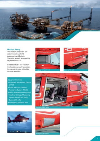 Mission Ready
The unobstructed cabin can
accommodate up to 12
passengers and 2 pilots.
The cabin is easily accessed by
large forward doors.

In addition to the low vibration
level, passengers will appreciate
the panoramic view offered by       Luggage compartment     External life rafts
the large windows.




Equipment included
• Automatic Voice Alarm Device
  (AVAD)
• Traffic alert and Collision
  Avoidance System (TCAS)
• HEEL (emergency exit lighting)
• Health and Usage Monitoring
  System (HUMS and UMS)
• External life rafts
• Emergency floatation gear


                                    Standard cabin layout




                                    Emergency floatation


                                                                                  7
 
