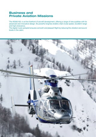 Business and
Private Aviation Missions
The AS365 N3+ is at the forefront of aircraft development, offering a range of rare qualities with its
advanced and innovative design. Its powerful engines enable a fast cruise speed, excellent range
and high endurance.
The digital 4-axis autopilot ensures a smooth and pleasant flight by reducing the vibration and sound
levels in the cabin.
 