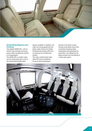 Outstanding Elegance and                         layouts available. In addition, the            Access to the cabin is easy
Finishing                                        cabin can be equipped with the                 through wide lateral doors with
The elegant AS365 N3+, with its                  latest, state-of-the-art In-Flight             convenient boarding steps.
refined nose and grey limousine                  Entertainment System (IFE) and                 Passengers will appreciate the
panes, offers exceptional comfort                an improved air conditioning                   panoramic view offered by the
to its passengers:                               system.                                        large windows and the feeling of
The AS365 N3+’s modern cabin                     The wide, unobstructed cabin                   a wide open space.
can be customized with a one of                  offers VIP accommodations
the several fashionable cabin                    for up to seven passengers.




A natural elegance and refined atmosphere created by the use of the highest quality material.




                                                                                                                                   9
 