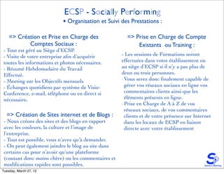 ECSP - Socially Performing
                            • Organisation et Suivi des Prestations :

    => Création et Prise en Charge des                 => Prise en Charge de Compte
           Comptes Sociaux :                               Existants ou Training :
 - Tout est géré au Siège d’ECSP.
 - Visite de votre entreprise aﬁn d’acquérir         - Les sessions de Formations seront
 toutes les informations et photos nécessaires.      effectuées dans votre établissement ou
 - Résumé Hebdomadaire du Travail                    au siège d’ECSP si il n’y a pas plus de
 Effectué.                                           deux ou trois personnes.
                                                     - Vous serez donc ﬁnalement capable de
 - Meeting sur les Objectifs mensuels
 - Échanges quotidiens par système de Visio-           gérer vos réseaux sociaux en ligne vos
 Conference, e-mail, téléphone ou en direct si         commentaires clients ainsi que les
 nécessaire.                                           éléments présents en ligne.
                                                     - Prise en Charge de A à Z de vos

                                                       réseaux sociaux, de vos commentaires
  => Création de Sites internet et de Blogs :          clients et de votre présence sur Internet
 - Nous créons des sites et des blogs en rapport       dans les locaux de ECSP en liaison
 avec les couleurs, la culture et l’image de           directe avec votre établissement
 l’entreprise.
 - Tout est possible, vous n’avez qu’à demander.
 - On peut également joindre le blog au site dans
 certains cas pour n’avoir qu’une plateforme
 (coutant donc moins chère) ou les commentaires et
 modiﬁcations rapides sont possibles.
Tuesday, March 27, 12
 