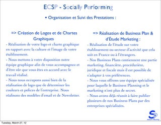 ECSP - Socially Performing
                           • Organisation et Suivi des Prestations :


        => Création de Logos et de Chartes              => Réalisation de Business Plan &
                   Graphiques                                 d’Étude Marketing :
   - Réalisation de votre logo et charte graphique   - Réalisation de l’étude sur votre
   en rapport avec la culture et l’image de votre    établissement ou secteur d’activité que cela
   établissement.                                    soit en France ou à l’étrangers.
   - Nous mettons à votre disposition notre          - Nos Business Plans contiennent une partie
   équipe graphique aﬁn de vous accompagnez et       marketing, ﬁnancière, procédurière,
   d’être sûr que vous êtes en accord avec le        juridique et ﬁscale mais il est possible de
   travail réalisé.                                  s’adapter à vos préférences.
   - Nous nous occupons aussi bien de la             - Nous vous offrons une équipe spécialisée
   réalisation de logo que de déterminer les         pour laquelle le Business Planning et le
   couleurs et polices de l’entreprise. Nous         marketing n’ont plus de secret.
   réalisons des modèles d’email et de Newsletter.   - Nous avons déjà réussit à faire publier
                                                     plusieurs de nos Business Plans par des
                                                     entreprises spécialisées.



Tuesday, March 27, 12
 