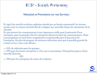 ECSP - Socially Performing

                        Nécessité et Promotions sur nos Services :


   Il s'agit d'un marché en pleine explosion stimulé par un besoin exponentiel, les réseaux
   sociaux sont un moyen essentiel aﬁn de s'adapter aux nouvelles façons de consommer de la
   clientèle.
   Ce que pensent les consommateurs à une importance réelle pour la pérennité d’une
   entreprise, pour la première fois les entreprises doivent écouter les consommateurs. Nous
   vous proposons un tarif d'une compétitivité exceptionnelle pour le lancement de
   l'entreprise. En plus de proposer de sérieuses réductions ainsi que la possible gratuité de
   certain service, nous vous offrons :

   => 15% de réduction pour les groupes
   => 10% pour les jeunes entreprises (- d’un an) et associations / Entreprises pourvu d’une
   nouvelle direction.
                    OU
   => 10% pour les entreprises de moins de 5 salariés.




Tuesday, March 27, 12
 