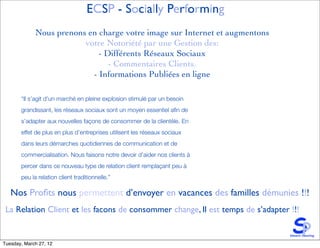 ECSP - Socially Performing
             Nous prenons en charge votre image sur Internet et augmentons
                         votre Notoriété par une Gestion des:
                             - Différents Réseaux Sociaux
                                - Commentaires Clients.
                           - Informations Publiées en ligne

       “Il s’agit d’un marché en pleine explosion stimulé par un besoin
       grandissant, les réseaux sociaux sont un moyen essentiel aﬁn de
       s’adapter aux nouvelles façons de consommer de la clientèle. En
       effet de plus en plus d’entreprises utilisent les réseaux sociaux
       dans leurs démarches quotidiennes de communication et de
       commercialisation. Nous faisons notre devoir d’aider nos clients à
       percer dans ce nouveau type de relation client remplaçant peu à
       peu la relation client traditionnelle.”

   Nos Proﬁts nous permettent d’envoyer en vacances des familles démunies !!!
 La Relation Client et les facons de consommer change, Il est temps de s’adapter !!!


Tuesday, March 27, 12
 