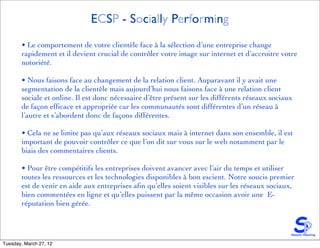 ECSP - Socially Performing
       • Le comportement de votre clientèle face à la sélection d’une entreprise change
       rapidement et il devient crucial de contrôler votre image sur internet et d’accroitre votre
       notoriété.

       • Nous faisons face au changement de la relation client. Auparavant il y avait une
       segmentation de la clientèle mais aujourd’hui nous faisons face à une relation client
       sociale et online. Il est donc nécessaire d’être présent sur les différents réseaux sociaux
       de façon efﬁcace et appropriée car les communautés sont différentes d’un réseau à
       l’autre et s’abordent donc de façons différentes.

       • Cela ne se limite pas qu’aux réseaux sociaux mais à internet dans son ensemble, il est
       important de pouvoir contrôler ce que l’on dit sur vous sur le web notamment par le
       biais des commentaires clients.

       • Pour être compétitifs les entreprises doivent avancer avec l’air du temps et utiliser
       toutes les ressources et les technologies disponibles à bon escient. Notre soucis premier
       est de venir en aide aux entreprises aﬁn qu’elles soient visibles sur les réseaux sociaux,
       bien commentées en ligne et qu’elles puissent par la même occasion avoir une E-
       réputation bien gérée.




Tuesday, March 27, 12
 