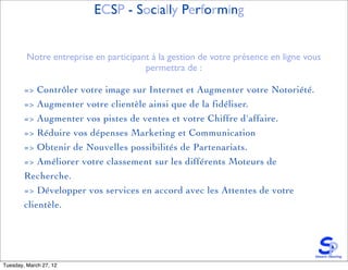 ECSP - Socially Performing


         Notre entreprise en participant à la gestion de votre présence en ligne vous
                                       permettra de :

        => Contrôler votre image sur Internet et Augmenter votre Notoriété.
        => Augmenter votre clientèle ainsi que de la fidéliser.
        => Augmenter vos pistes de ventes et votre Chiffre d'affaire.
        => Réduire vos dépenses Marketing et Communication
        => Obtenir de Nouvelles possibilités de Partenariats.
        => Améliorer votre classement sur les différents Moteurs de
        Recherche.
        => Développer vos services en accord avec les Attentes de votre
        clientèle.




Tuesday, March 27, 12
 