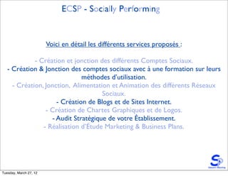ECSP - Socially Performing


                        Voici en détail les différents services proposés :

             - Création et jonction des différents Comptes Sociaux.
   - Création & Jonction des comptes sociaux avec à une formation sur leurs
                              méthodes d’utilisation.
     - Création, Jonction, Alimentation et Animation des différents Réseaux
                                     Sociaux.
                     - Création de Blogs et de Sites Internet.
                 - Création de Chartes Graphiques et de Logos.
                   - Audit Stratégique de votre Établissement.
                - Réalisation d’Étude Marketing & Business Plans.




Tuesday, March 27, 12
 