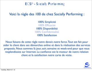 ECSP - Socially Performing

            Voici la règle des 100 de chez Socially Performing :

                                 100% Simplicité
                                 100% Efﬁcacité
                               100% Disponibilité
                              100% Conﬁdentialité
                                100% Satisfaction

     Nous faisons de cette règle notre devoir, notre force. Tout est fait pour
   aider le client dans ses démarches online et dans la réalisation des services
    proposés. Nous sommes là jour, soir, semaine et week-end pour que vous
     resplendissiez sur Internet. La conﬁance est le moteur de notre relation
                    client et la satisfaction notre carte de visite.



Tuesday, March 27, 12
 