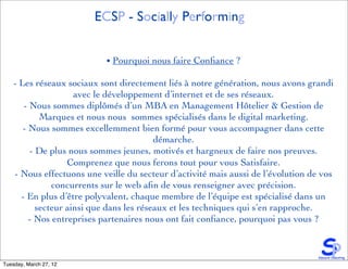 ECSP - Socially Performing


                            • Pourquoi nous faire Conﬁance ?

    - Les réseaux sociaux sont directement liés à notre génération, nous avons grandi
                      avec le développement d’internet et de ses réseaux.
       - Nous sommes diplômés d’un MBA en Management Hôtelier & Gestion de
             Marques et nous nous sommes spécialisés dans le digital marketing.
       - Nous sommes excellemment bien formé pour vous accompagner dans cette
                                           démarche.
          - De plus nous sommes jeunes, motivés et hargneux de faire nos preuves.
                    Comprenez que nous ferons tout pour vous Satisfaire.
    - Nous effectuons une veille du secteur d’activité mais aussi de l’évolution de vos
                concurrents sur le web aﬁn de vous renseigner avec précision.
      - En plus d’être polyvalent, chaque membre de l’équipe est spécialisé dans un
            secteur ainsi que dans les réseaux et les techniques qui s’en rapproche.
         - Nos entreprises partenaires nous ont fait conﬁance, pourquoi pas vous ?



Tuesday, March 27, 12
 