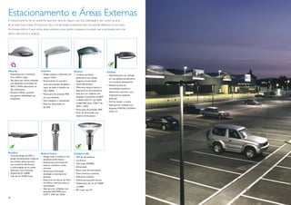 Estacionamento e Áreas Externas
O estacionamento de um ambiente esportivo deve ser seguro, com boa visibilidade e sem cantos escuros.
Se as luzes ﬁcam acesas 24 horas por dia, o uso de fontes econômicas fará uma grande diferença na sua conta
de energia elétrica. E para outras áreas externas, como jardins e passeios, é possível usar a iluminação para criar
efeitos decorativos e originais.




Milewide                             Selenium                           Modena                            CitySoul
• Disponíveis em 3 tamanhos:         • Design estético e eﬁciente com   • Combina excelente               • Desenhada para ser utilizada
  mini, média e mega.                  reﬂetor T-POT                      perfomance com design             em vias públicas, proporciona
• São ideais para serem utilizadas   • Desenvolvida em tamanho            elegante arrendondado.            um excelente desempenho.
  com lâmpadas CosmoPolis de           único para atender lâmpadas a    • Visual diferenciado.
                                                                                                          • Destaca-se pela sua
  60W e 140W, oferecendo um            vapor de sódio e metálico de     • Diferentes sistema ópticos e
  alto rendimento.                                                                                          versatilidade, acessórios
                                       100 a 400W.                        disponível em dois tamanhos.
• Possuem reﬂetor ajustável                                                                                 disponíveis e permite a sua
                                     • Possui grau de proteção IP66     • Ideal para ser utilizada com
  que garante ﬂexibilidade nas                                                                              integração em qualquer
                                       em sua totalidade.                 lâmpadas CosmoPolis de 60W
  instalações.                                                                                              aplicação.
                                     • Fácil instalação e manutenção.     a 140W, CDO-TT até 150W
                                                                                                          • Fácil de instalar e manter
                                     • Pode ser dimerizada em             e MASTERColour CDM-T de
                                                                                                          • Ideal para ser utilizada com
                                       até 50%.                           70W a 150W.
                                                                                                            lâmpadas MASTER CityWhite
                                                                        • Possui grau de proteção IP66.
                                                                        • Pode ser dimerizada com           CDO- TT.
                                                                          sistema Chronosense.




RoadStar                             Bollard Coluna                     CitySpirit LED
• Com tecnologia de LEDs e           • Design suave e moderno com       • LED de alta potência.
  design extremamente moderno,         excelente performance.           • Luz branca.
  seu projeto óptico permite         • Especial para iluminação de
  uma excelente distribuição                                            • Vida longa (50.000h).
                                       acessos, caminhos e áreas
  e uniformidade de luz, sendo                                          • Dimerizável.
                                       externas.
  ideal para ruas e avenidas.        • Versão para iluminação           • Baixo custo de manutenção.
• Disponível em 4.000K.                downlight e iluminação de        • Fluxo luminoso constante.
• Vida útil de 70.000 horas.           fachadas.                        • Diferentes modelos.
                                     • Disponível em alturas de 76cm    • Sistema para grandes alturas.
                                       até 365cm cobrindo todas as      • Temperatura de cor de 3.000K
                                       necessidades.                      e 4.000K.
                                     • Ideal para ser utilizadas com
                                                                        • IRC maior que 70.
                                       lâmpadas MASTERColour
                                       CDM-T 35W até 150W.
24                                                                                                                                          25
 