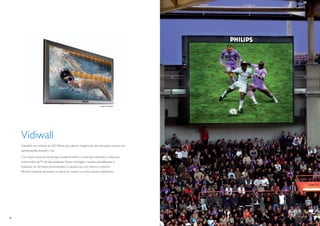 imagem ilustrativa




     Vidiwall
     Vidiwall é um módulo de LED Philips que oferece imagens em alta resolução inclusive em
     apresentações durante o dia.

     Com baixo consumo de energia, excelente brilho e cores bem deﬁnidas, é ideal para
     transmissões de TV de alta qualidade. Possui montagem modular possibilitando a
     instalação em formatos personalizados e opções para uso interno e externo.
     Permite instalação de painéis na lateral do campo ou como placares eletrônicos.




10                                                                                            11
 