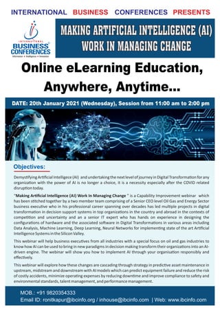 INTERNATIONAL CONFERENCES
BUSINESS PRESENTS
Online eLearning Education,
Anywhere, Anytime...
DATE: 20th January 2021 (Wednesday), Session from 11:00 am to 2:00 pm
MOB.: +91 9820354333
Email ID: ronitkapur@ibcinfo.org / inhouse@ibcinfo.com | Web: www.ibcinfo.com
Objectives:
Demys fyingAr ﬁcialIntelligece(AI) andundertakingthenextlevelofjourneyinDigitalTransforma onforany
organiza on with the power of AI is no longer a choice, it is a necessity especially a er the COVID related
disrup ontoday.
“ ” is a Capability Improvement webinar which
Making Ar ﬁcial Intelligence (AI) Work In Managing Change
has been s tched together by a two member team comprising of a Senior CEO level Oil Gas and Energy Sector
business execu ve who in his professional career spanning over decades has led mul ple projects in digital
transforma on in decision support systems in top organiza ons in the country and abroad in the contexts of
compe on and uncertainty and an a senior IT expert who has hands on experience in designing the
conﬁgura ons of hardware and the associated so ware in Digital Transforma ons in various areas including
Data Analysis, Machine Learning, Deep Learning, Neural Networks for implemen ng state of the art Ar ﬁcial
IntelligenceSystemsintheSiliconValley.
This webinar will help business execu ves from all industries with a special focus on oil and gas industries to
know how AI can be used to bring in new paradigms in decision making transform their organiza ons into an AI-
driven engine. The webinar will show you how to implement AI through your organisa on responsibly and
eﬀec vely.
This webinar will explore how these changes are cascading through strategy in predic ve asset maintenance in
upstream, midstream and downstream with AI models which can predict equipment failure and reduce the risk
of costly accidents, minimize opera ng expenses by reducing down me and improve compliance to safety and
environmentalstandards,talentmanagement,andperformancemanagement.
MAKING ARTIFICIAL INTELLIGENCE (AI)
WORK IN MANAGING CHANGE
MAKING ARTIFICIAL INTELLIGENCE (AI)
WORK IN MANAGING CHANGE
 
