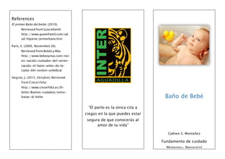 References
El primer Baño del bebé. (2010).
Retrieved from Guía Infantil:
http://www.guiainfantil.com/sal
ud/higiene/primerbano.htm
Paris, E. (2009, Noviembre 26).
Retrieved from Bebés y Más:
http://www.bebesymas.com/reci
en-nacido/cuidados-del-recien-
nacido-el-bano-antes-de-la-
caida-del-cordon-umbilical
Siegrist, J. (2015, Octubre). Retrieved
from Crecer Feliz:
http://www.crecerfeliz.es/El-
bebe/Buenos-cuidados/como-
banar-al-bebe
“El parto es la única cita a
ciegas en la que puedes estar
segura de que conocerás al
amor de tu vida”
Baño de Bebé
Cydnee S. Montañez
Fundamento de cuidado
Materno- Neonatal
 