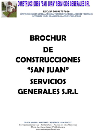 c


                                    RUC: Nº 20491797666
     CONSTRUCCIONES EN GENERAL, MINERIA, TRANSPORTES, MEDIO AMBIENTE Y RECURSOS
                NATURALES, VENTA DE AGREGADOS, ACUICULTURA, OTROS




                  BROCHUR
      DE
CONSTRUCCIONES
  “SAN JUAN”
  SERVICIOS
GENERALES S.R.L


          Tfs: 976 461316 – 948270195 – 962858930 –RPM*6987557
    Centro poblado San Lorenzo – Distrito Calquis – Provincia San Miguel-Cajamarca
                   Oficina: Jirón Manuel Seoane Nº 139 Cajamarca
                           construccionessjuan@gmail.com
 