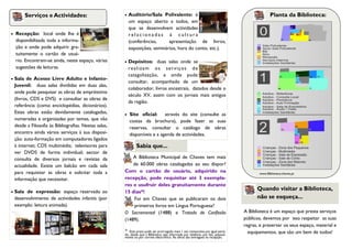 Serviços e Actividades:                           Auditório/Sala Polivalente: é                                                         Planta da Biblioteca:
                                                            um espaço aberto a todos, em
                                                            que se desenvolvem actividades
   Recepção: local onde lhe é                              relacionadas à cultura
    disponibilizada toda a informa-                         (conferências,     apresentação de livros,
    ção e onde pode adquirir gra-                           exposições, seminários, hora do conto, etc.).
    tuitamente o cartão de usuá-
    rio. Encontram-se ainda, neste espaço, várias          Depósitos: duas salas onde se
    sugestões de leituras.                                  r e a l i z a m o s s e r v iç o s d e
                                                            catagolização, e onde pode
   Sala de Acesso Livre Adulto e Infanto-
                                                            consultar, acompanhado de um
    Juvenil: duas salas divididas em duas alas,
                                                            colaborador, livros ancestrais, datados desde o
    onde pode pesquisar as obras de empréstimo
                                                            século XV, assim com os jornais mais antigos
    (livros, CDS e DVS) e consultar as obras de
                                                            da região.
    referência (como enciclopédias, dicionários).
    Estas obras estão devidamente catalogadas,             Site oficial: através do site (consulte as
    numeradas e organizadas por temas, que vão              costas da brochura), pode fazer as suas
    desde a Filosofia às Bibliografias. Nestas salas,       reservas, consultar o catálogo de obras
    encontra ainda vários serviços à sua disposi-           disponíveis e a agenda de actividades.
    ção: auto-formação em computadores ligados
    à internet; CDS multimédia; televisores para                Sabia que...
    ver DVDS de forma individual; sector de
    consulta de diversos jornais e revistas da              A Biblioteca Municipal de Chaves tem mais
    actualidade. Existe um balcão em cada sala              de 60.000 obras catalogadas ao seu dispor?
    para requisitar as obras e solicitar toda a         Com o cartão de usuário, adquirido na                                              www.Biblioteca.chaves.pt
    informação que necessitar.                          recepção, pode requisitar até 3 exempla-
                                                        res e usufruir deles gratuitamente durante
   Sala de expressão: espaço reservado ao              15 dias*!
                                                                                                                                          Quando visitar a Biblioteca,
    desenvolvimento de actividades infantis (por            Foi em Chaves que se publicaram os dois                                       não se esqueça...
    exemplo: leitura animada).                              primeiros livros em Língua Portuguesa?
                                                        O Sacramental (1488) e Tratado de Confissão                                 A Biblioteca é um espaço que presta serviços
                                                        (1489).                                                                     públicos, devemos por isso respeitar as suas
                                                                                                                                    regras, e preservar os seus espaço, material e
                                                        *  Este prazo pode ser prorrogado mais 1 vez consecutiva por igual perío-     equipamentos, que são um bem de todos!
                                                        do, desde que a Biblioteca seja informada por telefone, por fax, pessoal-
                                                        mente ou por correio electrónico. As obras são entregues na recepção.
 