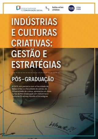 INDÚSTRIAS
E CULTURAS
CRIATIVAS:
GESTÃO E
ESTRATÉGIAS
PÓS-GRADUAÇÃO
A ESCS, em parceria com a Faculdade de
Belas-Artes e a Faculdade de Letras, da
Universidade de Lisboa, apresenta um novo
curso de Pós-Graduação em Indústrias e
Culturas Criativas: Gestão e Estratégias.
 