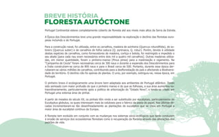 Portugal Continental esteve completamente coberto de floresta até aos níveis mais altos da Serra da Estrela. 
A Época dos Descobrimentos teve uma grande responsabilidade na exploração e declínio das florestas euro-peias 
incluíndo e de Portugal. 
Para a construção naval, foi utilizada, entre os carvalhos, madeira de azinheira (Quercus rotundifolia), de so-breiro 
(Quercus suber) e de carvalhos de folha caduca (Q. pyrenaica, Q. robur). Porém, devido à utilidade 
destas espécies de carvalhos, como fornecedores de madeira, cortiça e bolota, foi restringido e impedido o 
seu abate [para cada nau eram necessários entre dois mil a quatro mil carvalhos]. Outras madeiras utiliza-das, 
em menor quantidade, foram o pinheiro-manso (Pinus pinea) para a mastreação e vigamento. Na 
“Campanha de Ceuta” foram necessárias cerca de 300 naus e durante a expansão dos Descobrimentos para 
a Índia construíram-se cerca de 800 naus e para o Brasil cerca de 500. Portanto, durante essa época der-rubaram- 
se vários milhões de carvalhos, contribuindo para a desflorestação do país e afectando a Biodiversi-dade 
do território. O declínio não foi apenas de plantas. O urso, por exemplo, extinguiu-se, nessa época, em 
Portugal. 
O pinheiro bravo é ecologicamente uma árvore bem adaptada aos ambientes de Portugal atlântico. Tendo 
sido semeado com maior profusão do que o pinheiro manso e do que as folhosas, a sua área aumentou ex-traordinariamente, 
particularmente após a política de arborização do “Estado Novo”, e tendo-se criado em 
Portugal uma extensa área de pinhal. 
A partir de meados do século XX, os pinhais têm vindo a ser substituído por eucaliptais, particularmente de 
Eucalyptus globulus, os quais interessam mais às celuloses para o fabrico da pasta de papel. Nas últimas dé-cadas 
incrementaram-se tão desenfreadamente as plantações de eucaliptos que se criou em Portugal a 
maior área de eucaliptal contínuo da Europa. 
A floresta tem evoluído em conjunto com as mudanças nos sistemas sócio-ecológicos que tanto conduzem 
à erosão de serviços dos ecossistemas florestais como à recuperação da floresta através das alterações dos 
padrões de vida. 
 