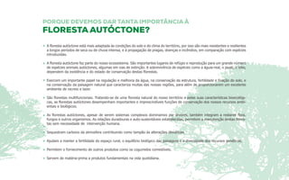A floresta autóctone está mais adaptada às condições do solo e do clima do território, por isso são mais resistentes e resilientes 
a longos períodos de seca ou de chuva intensa, e à propagação de pragas, doenças e incêndios, em comparação com espécies 
introduzidas. 
A floresta autóctone faz parte do nosso ecossistema. São importantes lugares de refúgio e reprodução para um grande número 
de espécies animais autóctones, algumas em vias de extinção. A sobrevivência de espécies como a águia-real, o javali, o lobo, 
dependem da existência e do estado de conservação destas florestas. 
Exercem um importante papel na regulação e melhoria da água, na conservação da estrutura, fertilidade e fixação do solo, e 
na conservação da paisagem natural que caracteriza muitas das nossas regiões, para além de proporcionarem um excelente 
ambiente de recreio e lazer. 
São florestas multifuncionais. Tratando-se de uma floresta natural do nosso território e pelas suas características bioecológi-cas, 
as florestas autóctones desempenham importantes e imprescindíveis funções de conservação dos nossos recursos ambi-entais 
e biológicos. 
As florestas autóctones, apesar de serem sistemas complexos dominamos por árvores, também integram a restante flora, 
fungos e outros organismos. As relações duradouras e auto-sustentáveis estabelecidas, permitem a manutenção destas flores-tas 
sem necessidade de intervenção humana. 
Sequestram carbono da atmosfera contribuindo como tampão às alterações climáticas. 
Ajudam a manter a fertilidade do espaço rural, o equilíbrio biológico das paisagens e a diversidade dos recursos genéticos. 
Permitem o fornecimento de outros produtos como os cogumelos comestíveis. 
Servem de matéria-prima a produtos fundamentais na vida quotidiana. 
 