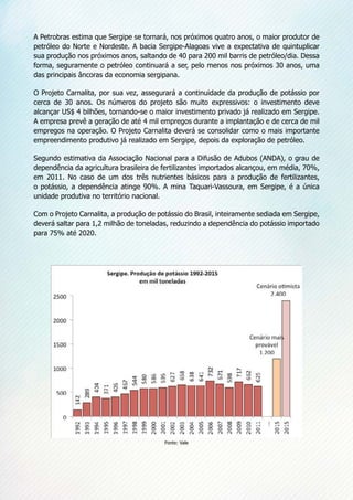 A Petrobras estima que Sergipe se tornará, nos próximos quatro anos, o maior produtor de
petróleo do Norte e Nordeste. A bacia Sergipe-Alagoas vive a expectativa de quintuplicar
sua produção nos próximos anos, saltando de 40 para 200 mil barris de petróleo/dia. Dessa
forma, seguramente o petróleo continuará a ser, pelo menos nos próximos 30 anos, uma
das principais âncoras da economia sergipana.
O Projeto Carnalita, por sua vez, assegurará a continuidade da produção de potássio por
cerca de 30 anos. Os números do projeto são muito expressivos: o investimento deve
alcançar US$ 4 bilhões, tornando-se o maior investimento privado já realizado em Sergipe.
A empresa prevê a geração de até 4 mil empregos durante a implantação e de cerca de mil
empregos na operação. O Projeto Carnalita deverá se consolidar como o mais importante
empreendimento produtivo já realizado em Sergipe, depois da exploração de petróleo.
Segundo estimativa da Associação Nacional para a Difusão de Adubos (ANDA), o grau de
dependência da agricultura brasileira de fertilizantes importados alcançou, em média, 70%,
em 2011. No caso de um dos três nutrientes básicos para a produção de fertilizantes,
o potássio, a dependência atinge 90%. A mina Taquari-Vassoura, em Sergipe, é a única
unidade produtiva no território nacional.
Com o Projeto Carnalita, a produção de potássio do Brasil, inteiramente sediada em Sergipe,
deverá saltar para 1,2 milhão de toneladas, reduzindo a dependência do potássio importado
para 75% até 2020.
Fonte: Vale
 
