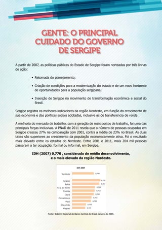 A partir de 2007, as políticas públicas do Estado de Sergipe foram norteadas por três linhas
de ação:
•	 Retomada do planejamento;
•	 Criação de condições para a modernização do estado e de um novo horizonte
de oportunidades para a população sergipana;
•	 Inserção de Sergipe no movimento de transformação econômica e social do
Brasil.
Sergipe registra os melhores indicadores da região Nordeste, em função do crescimento de
sua economia e das políticas sociais adotadas, inclusive as de transferência de renda.
A melhoria do mercado de trabalho, com a geração de mais postos de trabalho, foi uma das
principais forças inclusivas. A PNAD de 2011 revela que o número de pessoas ocupadas em
Sergipe cresceu 27% na comparação com 2001, contra a média de 23% no Brasil. As duas
taxas são superiores ao crescimento da população economicamente ativa. Foi o resultado
mais elevado entre os estados do Nordeste. Entre 2001 e 2011, mais 204 mil pessoas
passaram a ter ocupação, formal ou informal, em Sergipe.
IDH (2007) 0,770 , considerado de médio desenvolvimento,
e o mais elevado da região Nordeste.
Fonte: Boletim Regional do Banco Central do Brasil. Janeiro de 2009.
Gente: o principal
cuidado do Governo
de Sergipe
 