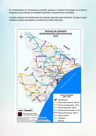 Os investimentos em infraestrutura também possuem o objetivo de integrar os territórios
sergipanos para articular as atividades agrícolas e industriais dos municípios. 
O amplo conjunto de investimentos foi realizado seguindo essas diretrizes. O mapa a seguir
sintetiza as ações executadas na melhoria da malha rodoviária.
 