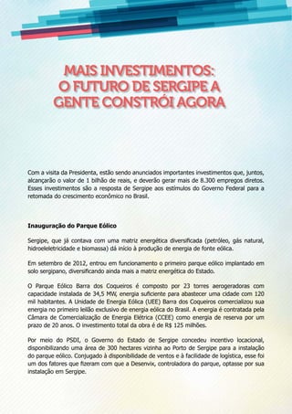 Com a visita da Presidenta, estão sendo anunciados importantes investimentos que, juntos,
alcançarão o valor de 1 bilhão de reais, e deverão gerar mais de 8.300 empregos diretos.
Esses investimentos são a resposta de Sergipe aos estímulos do Governo Federal para a
retomada do crescimento econômico no Brasil.
Inauguração do Parque Eólico
Sergipe, que já contava com uma matriz energética diversificada (petróleo, gás natural,
hidroeleletricidade e biomassa) dá início à produção de energia de fonte eólica.
Em setembro de 2012, entrou em funcionamento o primeiro parque eólico implantado em
solo sergipano, diversificando ainda mais a matriz energética do Estado.
O Parque Eólico Barra dos Coqueiros é composto por 23 torres aerogeradoras com
capacidade instalada de 34,5 MW, energia suficiente para abastecer uma cidade com 120
mil habitantes. A Unidade de Energia Eólica (UEE) Barra dos Coqueiros comercializou sua
energia no primeiro leilão exclusivo de energia eólica do Brasil. A energia é contratada pela
Câmara de Comercialização de Energia Elétrica (CCEE) como energia de reserva por um
prazo de 20 anos. O investimento total da obra é de R$ 125 milhões.
Por meio do PSDI, o Governo do Estado de Sergipe concedeu incentivo locacional,
disponibilizando uma área de 300 hectares vizinha ao Porto de Sergipe para a instalação
do parque eólico. Conjugado à disponibilidade de ventos e à facilidade de logística, esse foi
um dos fatores que fizeram com que a Desenvix, controladora do parque, optasse por sua
instalação em Sergipe.
Mais investimentos:
o futuro de Sergipe a
gente constrói agora
 