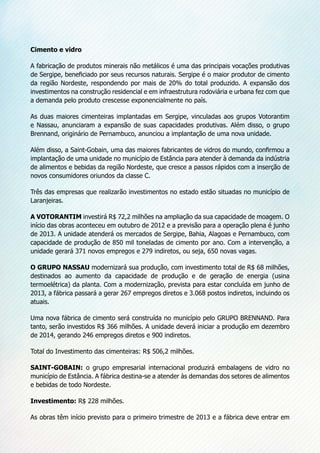 Cimento e vidro
A fabricação de produtos minerais não metálicos é uma das principais vocações produtivas
de Sergipe, beneficiado por seus recursos naturais. Sergipe é o maior produtor de cimento
da região Nordeste, respondendo por mais de 20% do total produzido. A expansão dos
investimentos na construção residencial e em infraestrutura rodoviária e urbana fez com que
a demanda pelo produto crescesse exponencialmente no país.
As duas maiores cimenteiras implantadas em Sergipe, vinculadas aos grupos Votorantim
e Nassau, anunciaram a expansão de suas capacidades produtivas. Além disso, o grupo
Brennand, originário de Pernambuco, anunciou a implantação de uma nova unidade.
Além disso, a Saint-Gobain, uma das maiores fabricantes de vidros do mundo, confirmou a
implantação de uma unidade no município de Estância para atender à demanda da indústria
de alimentos e bebidas da região Nordeste, que cresce a passos rápidos com a inserção de
novos consumidores oriundos da classe C.
Três das empresas que realizarão investimentos no estado estão situadas no município de
Laranjeiras.
A VOTORANTIM investirá R$ 72,2 milhões na ampliação da sua capacidade de moagem. O
início das obras aconteceu em outubro de 2012 e a previsão para a operação plena é junho
de 2013. A unidade atenderá os mercados de Sergipe, Bahia, Alagoas e Pernambuco, com
capacidade de produção de 850 mil toneladas de cimento por ano. Com a intervenção, a
unidade gerará 371 novos empregos e 279 indiretos, ou seja, 650 novas vagas.
O GRUPO NASSAU modernizará sua produção, com investimento total de R$ 68 milhões,
destinados ao aumento da capacidade de produção e de geração de energia (usina
termoelétrica) da planta. Com a modernização, prevista para estar concluída em junho de
2013, a fábrica passará a gerar 267 empregos diretos e 3.068 postos indiretos, incluindo os
atuais.
Uma nova fábrica de cimento será construída no município pelo GRUPO BRENNAND. Para
tanto, serão investidos R$ 366 milhões. A unidade deverá iniciar a produção em dezembro
de 2014, gerando 246 empregos diretos e 900 indiretos.
Total do Investimento das cimenteiras: R$ 506,2 milhões.
SAINT-GOBAIN: o grupo empresarial internacional produzirá embalagens de vidro no
município de Estância. A fábrica destina-se a atender às demandas dos setores de alimentos
e bebidas de todo Nordeste.
Investimento: R$ 228 milhões.
As obras têm início previsto para o primeiro trimestre de 2013 e a fábrica deve entrar em
 