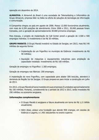 operação em dezembro de 2014.
ALMAVIVA: A AlmavivA do Brasil é uma sociedade de Telemarketing e Informática do
Grupo AlmavivA, empresa líder na Itália na oferta de soluções de tecnologia de informação
e comunicação.
A Companhia chegou ao país em agosto de 2006. Possui 12.000 funcionários atualmente,
com mais de 6.200 posições de atendimento. Entre 2006 e 2011, 30.000 pessoas foram
treinadas, com a geração de aproximadamente 30.000 primeiros empregos.
Para Aracaju, o projeto de implantação de Call Center prevê a geração de 3.500 e 500
empregos indiretos. O investimento é de R$ 30 milhões.
GRUPO MARATÁ: O Grupo Maratá investirá no Estado de Sergipe, em 2013, mais R$ 140
milhões da seguinte forma:
•	 Implantação de um frigorífico no município de Estância: investimento de R$
40 milhões;
•	 Aquisição de máquinas e equipamentos industriais para ampliação da
capacidade instalada: investimento de R$ 100 milhões.
Geração de empregos no frigorífico: 1.300 empregos;
Geração de empregos nas fábricas: 200 empregos.
A implantação do novo frigorífico, com capacidade para abater 500 bois/dia, atenderá à
demanda da Região Sul de Sergipe. O Grupo prepara-se para iniciar a construção em julho
de 2013.
Em 2012, o Grupo Maratá já havia investido em suas empresas (5 unidades) aproximadamente
R$ 100 milhões. Portanto, considerando-se o período de 2012 e 2013, serão investidos R$
240 milhões na economia sergipana.
Informações complementares
•	 O Grupo Maratá é sergipano e fatura atualmente em torno de R$ 1,11 bilhão
anualmente;
•	 Além disso, possui uma fundação que atende 958 crianças, em escolas de
Estância e Lagarto, e 1.401 estudantes no ensino superior.
 