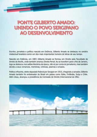 Ponte Gilberto Amado:
unindo o povo sergipano
ao desenvolvimento
Escritor, jornalista e político nascido em Estância, Gilberto Amado se destacou no cenário
intelectual brasileiro como um dos mais importantes homens de letras de seu tempo.
Nascido em Estância, em 1887, Gilberto Amado se formou em Direito pela Faculdade de
Direito do Recife, onde também ensinou Direito Penal. Ao se transferir para o Rio de Janeiro,
logo se destacou nos salões literários da época, não só por conta do jornalismo, mas também
devido a seus romances, memórias, crônicas, poemas e ensaios.
Político influente, eleito deputado federal por Sergipe em 1915, chegando a senador, Gilberto
Amado também foi embaixador do Brasil em países como Itália, Finlândia, Suíça e Chile.
Além disso, alcançou a presidência da Comissão de Direito Internacional da ONU.
 