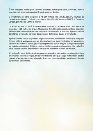 É esse sergipano ilustre que o Governo do Estado homenageia agora, dando seu nome a
uma das mais importantes pontes já construídas em Sergipe.
O investimento da obra é superior a R$ 124 milhões (R$ 124.253.126,29), resultado de
parceria entre Governo Federal, por meio do Ministério do Turismo e BNDES, e Estado de
Sergipe, por meio da Seinfra e do DER.
Localizada sobre o rio Piauí, é a maior ponte sobre rio do Nordeste, com 1.712 metros de
extensão, 14,20 metros de largura (duas pistas de 3,50m cada, acostamentos e passeios),
vão central de 25 metros de altura e 205 postes de iluminação. A estrutura liga os municípios
de Estância e Indiaroba por meio dos povoados de Porto do Cavalo e Terra Caída.
A ponte Gilberto Amado faz parte do projeto do Governo do Estado de promover a integração
de todo o litoral sergipano e, em um futuro próximo, do litoral nordestino, por via costeira,
de Recife a Salvador. A construção da ponte permite a ligação integral Aracaju–Salvador por
via costeira, reduzindo a distância entre as capitais, criando um importante eixo rodoviário
entre Sergipe e Bahia, e retirando da BR-101 um expressivo número de veículos.
A interligação plena do litoral sul sergipano aumentará as alternativas para investimentos e
dinamizará o turismo na região. Ela será fundamental para que a Copa do Mundo de 2014 se
estenda a Sergipe, que possui a intenção de receber uma das seleções participantes durante
o período de treinamento.
 