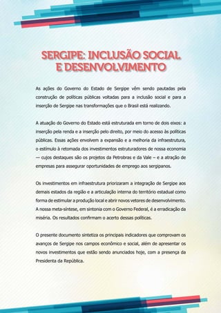 SERGIPE: INCLUSÃO SOCIAL
E DESENVOLVIMENTO
As ações do Governo do Estado de Sergipe vêm sendo pautadas pela
construção de políticas públicas voltadas para a inclusão social e para a
inserção de Sergipe nas transformações que o Brasil está realizando.
A atuação do Governo do Estado está estruturada em torno de dois eixos: a
inserção pela renda e a inserção pelo direito, por meio do acesso às políticas
públicas. Essas ações envolvem a expansão e a melhoria da infraestrutura,
o estímulo à retomada dos investimentos estruturadores de nossa economia
— cujos destaques são os projetos da Petrobras e da Vale – e a atração de
empresas para assegurar oportunidades de emprego aos sergipanos.
Os investimentos em infraestrutura priorizaram a integração de Sergipe aos
demais estados da região e a articulação interna do território estadual como
forma de estimular a produção local e abrir novos vetores de desenvolvimento.
A nossa meta-síntese, em sintonia com o Governo Federal, é a erradicação da
miséria. Os resultados confirmam o acerto dessas políticas.
O presente documento sintetiza os principais indicadores que comprovam os
avanços de Sergipe nos campos econômico e social, além de apresentar os
novos investimentos que estão sendo anunciados hoje, com a presença da
Presidenta da República.
 