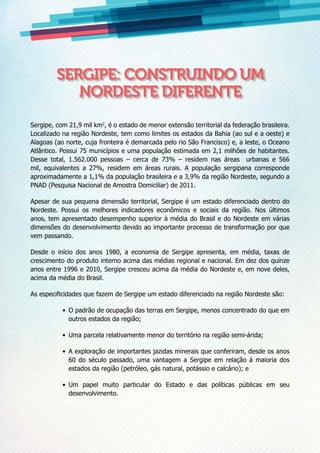 Sergipe, com 21,9 mil km2
, é o estado de menor extensão territorial da federação brasileira.
Localizado na região Nordeste, tem como limites os estados da Bahia (ao sul e a oeste) e
Alagoas (ao norte, cuja fronteira é demarcada pelo rio São Francisco) e, a leste, o Oceano
Atlântico. Possui 75 municípios e uma população estimada em 2,1 milhões de habitantes.
Desse total, 1.562.000 pessoas – cerca de 73% – residem nas áreas urbanas e 566
mil, equivalentes a 27%, residem em áreas rurais. A população sergipana corresponde
aproximadamente a 1,1% da população brasileira e a 3,9% da região Nordeste, segundo a
PNAD (Pesquisa Nacional de Amostra Domiciliar) de 2011.
Apesar de sua pequena dimensão territorial, Sergipe é um estado diferenciado dentro do
Nordeste. Possui os melhores indicadores econômicos e sociais da região. Nos últimos
anos, tem apresentado desempenho superior à média do Brasil e do Nordeste em várias
dimensões do desenvolvimento devido ao importante processo de transformação por que
vem passando.
Desde o início dos anos 1980, a economia de Sergipe apresenta, em média, taxas de
crescimento do produto interno acima das médias regional e nacional. Em dez dos quinze
anos entre 1996 e 2010, Sergipe cresceu acima da média do Nordeste e, em nove deles,
acima da média do Brasil.
As especificidades que fazem de Sergipe um estado diferenciado na região Nordeste são:
•	 O padrão de ocupação das terras em Sergipe, menos concentrado do que em
outros estados da região;
•	 Uma parcela relativamente menor do território na região semi-árida;
•	 A exploração de importantes jazidas minerais que conferiram, desde os anos
60 do século passado, uma vantagem a Sergipe em relação à maioria dos
estados da região (petróleo, gás natural, potássio e calcário); e
•	 Um papel muito particular do Estado e das políticas públicas em seu
desenvolvimento.
Sergipe: construindo um
Nordeste diferente
 