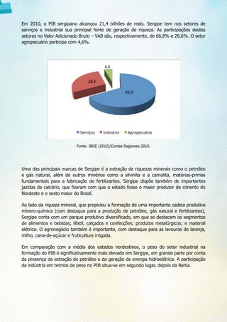 Em 2010, o PIB sergipano alcançou 21,4 bilhões de reais. Sergipe tem nos setores de
serviços e industrial sua principal fonte de geração de riqueza. As participações destes
setores no Valor Adicionado Bruto – VAB são, respectivamente, de 66,8% e 28,6%. O setor
agropecuário participa com 4,6%.
Fonte: IBGE (2012)/Contas Regionais 2010.
Uma das principais marcas de Sergipe é a extração de riquezas minerais como o petróleo
e gás natural, além de outros minérios como a silvinita e a carnalita, matérias-primas
fundamentais para a fabricação de fertilizantes. Sergipe dispõe também de importantes
jazidas de calcário, que fizeram com que o estado fosse o maior produtor de cimento do
Nordeste e o sexto maior do Brasil.
Ao lado da riqueza mineral, que propiciou a formação de uma importante cadeia produtiva
mínero-química (com destaque para a produção de petróleo, gás natural e fertilizantes),
Sergipe conta com um parque produtivo diversificado, em que se destacam os segmentos
de alimentos e bebidas; têxtil, calçados e confecções; produtos metalúrgicos; e material
elétrico. O agronegócio também é importante, com destaque para as lavouras de laranja,
milho, cana-de-açúcar e fruticultura irrigada.
Em comparação com a média dos estados nordestinos, o peso do setor industrial na
formação do PIB é significativamente mais elevado em Sergipe, em grande parte por conta
da presença da extração de petróleo e da geração de energia hidroelétrica. A participação
da indústria em termos de peso no PIB situa-se em segundo lugar, depois da Bahia.
 