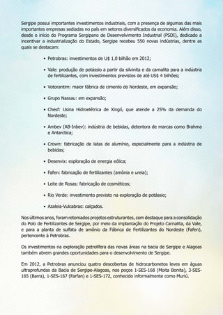 Sergipe possui importantes investimentos industriais, com a presença de algumas das mais
importantes empresas sediadas no país em setores diversificados da economia. Além disso,
desde o início do Programa Sergipano de Desenvolvimento Industrial (PSDI), dedicado a
incentivar a industrialização do Estado, Sergipe recebeu 550 novas indústrias, dentre as
quais se destacam:
•	 Petrobras: investimentos de U$ 1,0 bilhão em 2012;
•	 Vale: produção de potássio a partir da silvinita e da carnalita para a indústria
de fertilizantes, com investimentos previstos de até US$ 4 bilhões;
•	 Votorantim: maior fábrica de cimento do Nordeste, em expansão;
•	 Grupo Nassau: em expansão;
•	 Chesf: Usina Hidroelétrica de Xingó, que atende a 25% da demanda do
Nordeste;
•	 Ambev (AB-Inbev): indústria de bebidas, detentora de marcas como Brahma
e Antarctica;
•	 Crown: fabricação de latas de alumínio, especialmente para a indústria de
bebidas;
•	 Desenvix: exploração de energia eólica;
•	 Fafen: fabricação de fertilizantes (amônia e ureia);
•	 Leite de Rosas: fabricação de cosméticos;
•	 Rio Verde: investimento previsto na exploração de potássio;
•	 Azaleia-Vulcabras: calçados.
Nos últimos anos, foram retomados projetos estruturantes, com destaque para a consolidação
do Polo de Fertilizantes de Sergipe, por meio da implantação do Projeto Carnalita, da Vale,
e para a planta de sulfato de amônio da Fábrica de Fertilizantes do Nordeste (Fafen),
pertencente à Petrobras.
Os investimentos na exploração petrolífera das novas áreas na bacia de Sergipe e Alagoas
também abrem grandes oportunidades para o desenvolvimento de Sergipe.
Em 2012, a Petrobras anunciou quatro descobertas de hidrocarbonetos leves em águas
ultraprofundas da Bacia de Sergipe-Alagoas, nos poços 1-SES-168 (Moita Bonita), 3-SES-
165 (Barra), 1-SES-167 (Farfan) e 1-SES-172, conhecido informalmente como Muriú.
 