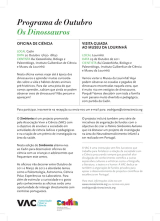 Programa de Outubro
Os Dinossauros
OFICINA DE CIÊNCIA                                VISITA GUIADA
                                                  AO MUSEU DA LOURINHÃ
LOCAL Cadin
DATA 20 Outubro 17h30- 18h30                      LOCAL Lourinhã
CIENTISTA Rui Castanhinha, Biólogo e              DATA 29 de Outubro de 2011
Paleontólogo, Instituto Gulbenkian de Ciência     CIENTISTA Rui Castanhinha, Biólogo e
e Museu da Lourinhã                               Paleontólogo, Instituto Gulbenkian de Ciência
                                                  e Museu da Lourinhã
Nesta oficina vamos viajar até à época dos
dinossauros e aprender muitas curiosida-          Vamos visitar o Museu da Lourinhã? Aqui
des sobre a vida e hábitos destes animais         podem observar-se ossadas e pegadas de
pré-históricos. Para dar uma pista do que         dinossauro encontradas naquela zona, que
vamos aprender...sabiam que ainda se podem        é muito rica em vestígios de dinossauros.
observar ovos de dinossauro? Não percam e         Porquê? Vamos descobrir com toda a família
apareçam!                                         num passeio muito divertido e pedagógico,
                                                  com partida do Cadin.

Para participar, inscreve-te na recepção ou envia-nos um e-mail para: srodrigues@viveraciencia.org

O Simbiontes é um projecto promovido              O projecto incluirá também uma série de
pela Associação Viver a Ciência (VAC) com         iniciativas de angariação de fundos com o
o objectivo de envolver a sociedade em            objectivo de criar o Prémio Simbiontes Autismo
actividades de ciência lúdicas e pedagógicas      que irá destacar um projecto de investigação
e na criação de um prémio de investigação na      na área do Neurodesenvolvimento Infantil a
área da saúde.                                    ser realizado em Portugal.

Nesta edição do Simbiontes aliámo-nos
ao Cadin para desenvolver oficinas de             A VAC é uma instituição sem fins lucrativos que
                                                  trabalha para fortalecer a relação da sociedade com
ciência com as crianças e adolescentes que        a Ciência procurando sempre que possível aliar
frequentam este centro.                           divulgação de conhecimento científico a outras
                                                  expressões culturais e artísticas como a fotografia,
As oficinas irão decorrer entre Outubro de        a literatura, o teatro e o humor. A VAC dedica-se
2011 e Março de 2012 e abordarão temas            também à angariação de fundos privados para
como a Paleontologia, Astronomia, Ciência         apoiar o desenvolvimento de projectos científicos de
                                                  excelência em Portugal.
Polar, Experiências no Laboratório. Para
além de estimular a curiosidade e o gosto         Para mais informações visite-nos em
pelo conhecimento as oficinas serão uma           www.viveraciencia.org ou escreva-nos para
oportunidade de interagir directamente com        srodrigues@viveraciencia.org
cientistas portugueses.
 