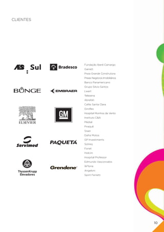 CLIENTES




           Fundação Iberê Camargo
           Garrett
           Praia Grande Construtora
           Praias Negócios Imobiliários
           Banco Panamericano
           Grupo Silvio Santos
           Lwart
           Telesena
           Abrafati
           Cafés Santa Clara
           Giroflex
           Hospital Moinhos de Vento
           Instituto C&A
           Medial
           Piraquê
           Sisan
           Dafra Motos
           GP Investiments
           Sotreq
           Fonet
           Holcim
           Hospital Professor
           Edmundo Vasconcelos
           WTorre
           Angeloni
           Spirit Ferretti




                                          10
 