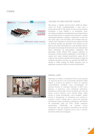CASES



        “DUVIDO VC NÃO GOSTAR” DIJEAN
        Para lançar a coleção outono-inverno 2009 da Dijean,
        marca do Grupo Vulcabras|azaleia, a AG2 criou a
        promoção Duvido Vc Não Gostar. No site, as consumidoras
        conheciam a nova coleção e, se gostassem, eram
        convidadas a espalhar a novidade para seus amigos através
        de suas redes sociais. A mecânica era a seguinte: a usuária
        interessada realizava o cadastro e recebia por e-mail uma
        URL (link) para o site da Dijean, para divulgar pelo seu
        Twitter, Orkut, Facebook ou da forma que quisesse. Ao final
        da semana, aquelas que gerassem mais acessos ao site
        pelo seu link eram premiadas com 1 par de Dijean cada. A
        promoção teve duração de 05 semanas e em cada semana
        foram premiadas 20 participantes, totalizando 100
        premiados. Foram obtidos 5.271 usuários cadastros na
        promoção e 3.042 usuários cadastrados no site Dijean. A
        usuária com maior votação encaminhou quase 20 mil
        visitas ao site. Durante o período da promoção, a média de
        visitantes mensal do site teve um aumento de 900% em
        relação à média mensal de 2008, enquanto que os
        pageviews cresceram 400% nos mesmos parâmetros.




        PRISMA JUMP
        Realizada em 2008, a campanha Prisma Jump atendia
        um requisito da GM: criar uma grande campanha 100%
        digital, a primeira do gênero e porte na indústria
        automobilística brasileira, para consolidação do
        produto Prisma no mercado nacional. A AG2 criou,
        planejou e gerenciou uma campanha webnative,
        baseada em distribuição rica de conteúdo por meio de
        canais on-line diversos como hotsite, blogs, redes
        sociais e mídias emergentes, como Widgets, vídeos
        on-line e advergames. A campanha, que utilizava o
        conceito "Jump", voltado para o jovem em ascensão
        profissional, atingiu resultados superlativos: 90 milhões
        de impressões, 600 mil CTRs, 19.200 cadastros
        qualificados,     17.000.000     de    usuários    únicos
        impactados (1/4 da audiência doméstica da internet
        brasileira) e 459.341 visitantes únicos, com 7 minutos
        de tempo médio de navegação.




                                                                      13
 
