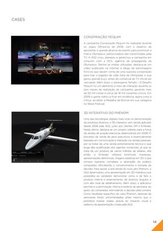CASES



        CONSPIRAÇÃO PEQUIM
        A campanha Conspiração Pequim foi realizada durante
        os Jogos Olímpicos de 2008, com o objetivo de
        aproveitar o grande alcance do evento para promover a
        marca Olympikus, patrocinadora das transmissões pela
        TV. A AG2 criou, planejou e gerenciou a campanha em
        conjunto com a DCS, agência de propaganda da
        Olympikus. Dentre as mídias utilizadas, destaca-se um
        vídeo publicado na internet e blogs de personagens
        fictícios que davam conta de uma suposta conspiração
        para tirar o jogador de vôlei Giba da Olimpíada, o que
        gerou grande buzz, antes do comercial de TV oficial ser
        veiculado. Além disso, o advergame Templo - O Desafio
        Pequim foi um elemento a mais de interação durante os
        dois meses de realização da campanha, gerando mais
        de 50 mil visitas e cerca de 18 mil visitantes únicos. Em
        2009 o game voltou a ficar em evidência, agora junto à
        crítica, ao obter a Medalha de Bronze em sua categoria
        no Wave Festival.


        3D INTERATIVO DO PHENOM
        Uma das tecnologias digitais mais ricas na demonstração
        de produtos diversos, o 3D interativo vem sendo aplicado
        desde 2006 pela AG2, junto aos clientes GM e Embraer.
        Neste último, destaca-se um projeto voltado para a força
        de vendas de aviação executiva, desenvolvido em 2008. O
        processo de venda de jatos executivos é essencialmente
        baseado em comunicação e interação via vendas pessoais,
        por se tratar de uma venda extremamente técnica e que
        exige alta qualificação dos agentes comerciais, já que se
        trata de um produto de vários milhões de dólares. Até
        então, a Embraer utilizava brochuras impressas,
        apresentações eletrônicas, imagens estáticas em 3D, o que
        tornava bastante complexa a abstração do público
        comprador, dificultando o convencimento e tomada de
        decisão. Para apoiar a pré-venda do novo jato Phenom, a
        AG2 desenvolveu uma apresentação em 3D interativo que
        possibilita ao vendedor demonstrar como é de fato o
        produto interna e externamente, de diversos ângulos e
        com alto nível de detalhamento. Além disso, o aplicativo
        permite a customização interna e externa da aeronave, ao
        gosto do comprador, estimulando a decisão pela compra.
        Como resultado específico do caso Phenom, dezenas de
        aeronaves foram encomendadas antes mesmo que o
        protótipo tivesse voado, graças ao impacto visual e
        realismo da apresentação criada pela AG2.




                                                                    14
 