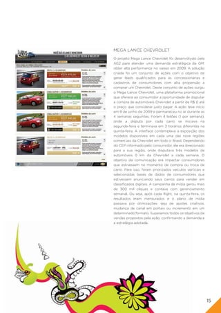 MEGA LANCE CHEVROLET
O projeto Mega Lance Chevrolet foi desenvolvido pela
AG2 para atender uma demanda estratégica da GM:
obter alta performance no varejo em 2009. A solução
criada foi um conjunto de ações com o objetivo de
gerar leads qualificados para as concessionárias e
cadastros de consumidores com alta propensão a
comprar um Chevrolet. Deste conjunto de ações surgiu
o Mega Lance Chevrolet, uma plataforma promocional
que oferece ao consumidor a oportunidade de disputar
a compra de automóveis Chevrolet a partir de R$ 0 até
o preço que considerar justo pagar. A ação teve início
em 8 de junho de 2009 e permaneceu no ar durante as
4 semanas seguintes. Foram 4 leilões (1 por semana),
onde a disputa por cada carro se iniciava na
segunda-feira e terminava em 3 horários diferentes na
quinta-feira. A interface contemplava a exposição dos
modelos disponíveis em cada uma das nove regiões
comerciais da Chevrolet em todo o Brasil. Dependendo
do CEP informado pelo consumidor, ele era direcionado
para a sua região, onde disputava três modelos de
automóveis 0 km da Chevrolet a cada semana. O
objetivo da comunicação era impactar consumidores
que estivessem no momento de compra ou troca de
carro. Para isso, foram priorizados veículos verticais e
selecionadas bases de dados de consumidores que
estivessem anunciando seus carros para vender em
classificados digitais. A campanha de mídia gerou mais
de 300 mil cliques e contava com gerenciamento
semanal. Ou seja, após cada flight, na quinta-feira, os
resultados eram mensurados e o plano de mídia
passava por otimizações: seja de ajustes criativos,
mudança de canal em portais ou incremento em um
determinado formato. Superamos todos os objetivos de
vendas propostos pela ação, confirmando a demanda e
a estratégia adotada.




                                                           15
 