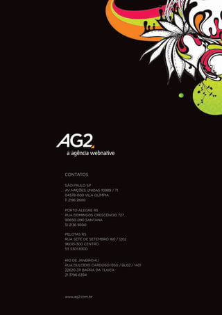 CONTATOS

SÃO PAULO SP
AV NAÇÕES UNIDAS 10989 / 71
04578-000 VILA OLÍMPIA
11 2196 2600


PORTO ALEGRE RS
RUA DOMINGOS CRESCÊNCIO 727
90650-090 SANTANA
51 2136 9300

PELOTAS RS
RUA SETE DE SETEMBRO 160 / 1202
96015-300 CENTRO
53 3301 8300


RIO DE JANEIRO RJ
RUA DULCIDIO CARDOSO 1350 / BL02 / 1401
22620-311 BARRA DA TIJUCA
21 3796 6394




www.ag2.com.br
 