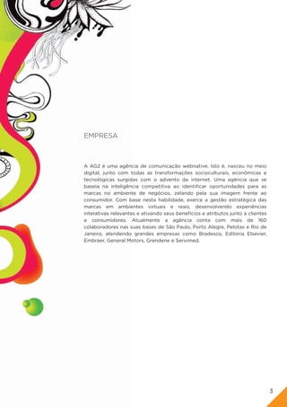 EMPRESA



A AG2 é uma agência de comunicação webnative. Isto é, nasceu no meio
digital, junto com todas as transformações socioculturais, econômicas e
tecnológicas surgidas com o advento da internet. Uma agência que se
baseia na inteligência competitiva ao identificar oportunidades para as
marcas no ambiente de negócios, zelando pela sua imagem frente ao
consumidor. Com base nesta habilidade, exerce a gestão estratégica das
marcas em ambientes virtuais e reais, desenvolvendo experiências
interativas relevantes e ativando seus benefícios e atributos junto a clientes
e consumidores. Atualmente a agência conta com mais de 160
colaboradores nas suas bases de São Paulo, Porto Alegre, Pelotas e Rio de
Janeiro, atendendo grandes empresas como Bradesco, Editoria Elsevier,
Embraer, General Motors, Grendene e Servimed.




                                                                                 3
 