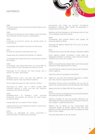 HISTÓRICO




1998                                                      Lançamento das linhas de serviços: Consultoria
Primeiros projetos em conjunto da Artistas Gráficos com   Estratégica, Sistemas Web, Gestão de Operações e
a Alphagrafics.                                           Projetos de Comunicação.

1999                                                      Websites de RI do Bradesco e da Embraer entre os Top
Fundação da empresa em Porto Alegre, a partir da fusão    3 em avaliação nacional do Ibope.
das empresas Artistas Gráficos e Alphagrafics.
                                                          2006
2000                                                      Contratação pela General Motors para gestão da
Conquista do primeiro cliente de grande porte, as         presença digital no Brasil.
Lojas Renner.
                                                          Aquisição da agência digital Pop Com junto ao grupo
Inauguração da Unidade Comercial, em São Paulo.           Prax Holding.

2001                                                      2007
Entrada de capital de investidores de risco.              Conquista das contas de C&A, Bunge e Calçados Azaléia.

Inauguração da Unidade de Produção, em Pelotas.           Única agência digital convidada a fazer parte da
                                                          delegação brasileira no Ad:Tech, maior evento de mídia
Contratação para desenvolvimento da presença internet     interativa do mundo, em Londres.
da Embraer.
                                                          2008
2002                                                      Agência é escolhida para desenvolver a primeira grande
Contratação para desenvolvimento do portal B2B do         campanha 100% digital da GM no Brasil.
Grupo Martins, maior atacadista da América Latina.
                                                          Jornal Propmark publica encarte especial de 16 páginas
Premiação no Art Directors em Nova Iorque, com o          sobre a agência.
banner “Fly Here”, da Embraer.
                                                          Cesar Paz retorna à presidência da AGADi.
2003
Estabelecimento como “uma das três agências” da           Agência é uma das 100 empresas pequenas e médias
Embraer, quarto maior exportador brasileiro,              que mais crescem, segundo Exame PME.

Estruturação da equipe em São José dos Campos.            Campanha Prisma Jump é escolhida com um dos 10
                                                          cases mais importantes do ano pela Revista Meio Digital.
Premiação no I-Best, com o melhor projeto B2B
(Atacado Martins) e como uma das três melhores            Agência do ano no Salão ARP de Comunicação.
produtoras de internet do Brasil.
                                                          2009
2004                                                      Cesar Paz assume a presidência da Associação Brasileira
Estabelecimento    no  Bradesco    como   principal       das Agências Digitais (ABRADI).
fornecedor de projetos de internet do maior banco
privado do Brasil.                                        Agência completa 10 anos de atuação, alterando sua
                                                          identidade de marca e assumindo novo posicionamento,
Inauguração da nova sede em Porto Alegre.                 sob o slogan "A agência webnative".

Agência participa da fundação da AGADi e Cesar Paz é      Agência traz ao Brasil um dos responsáveis pela
o primeiro presidente.                                    campanha digital de Barack Obama, Ben Self, para
                                                          palestrar em dois eventos para 500 convidados em São
2005                                                      Paulo e Porto Alegre.
Mudança na identidade de marca, assumindo            o
posicionamento "Simplificando empresas".                  Início das operações no Rio de Janeiro.




                                                                                                                     4
 