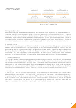 COMPETÊNCIAS                                  Planejamento e              Transformação das              Engajamento do
                                               administração            oportunidades e ideias      consumidor por meio dos
                                                 da marca                em ativos da marca          ativos e da comunicação



                                               GESTÃO                    EXPERIÊNCIAS
                                                                                                          ATIVAÇÃO
                                              DE MARCAS                   INTERATIVAS

                                                       Embasamento qualitativo e quantitativo das oportunidades



                                                                INTELIGÊNCIA COMPETITIVA




1. Inteligência Competitiva
Para uma marca obter alta performance, ela precisa levar em conta todas as variáveis do ambiente de negócios,
sobretudo tendo em vista o papel sociocultural e econômico crescente do meio digital. A AG2 monitora e analisa o
que os concorrentes dos seus clientes estão fazendo, quais são as referências de melhores práticas, as tendências
emergentes, assim como o comportamento e as necessidades dos usuários. Todo este conhecimento subsidia a
tomada de decisão estratégica, ajudando a identificar oportunidades de inovação em seus projetos e a proteger a
imagem de marca, cada vez mais aberta e suscetível à percepção de um consumidor emancipado e inteligente.

2. Gestão de Marcas
O meio digital se estabeleceu como canal de comunicação de marketing, gerando novas atribuições para as marcas. Desta
forma, as marcas vêm ampliando sua atuação na prestação de serviços e também na geração de conteúdo. Mas uma
estratégia que funciona no varejo não é a mesma da indústria aeroespacial, que, por sua vez, não se aplica aos serviços
financeiros. É preciso identificar qual a conexão mais eficaz entre cada marca, o amplo leque de mídias disponíveis e o
consumidor. A AG2 sabe como planejar e gerir a sua presença de marca do curto ao longo prazo, sendo igualmente
estratégica em um único projeto ou na construção ampla desta presença. Sabe ser visionária sem perder a eficácia.

3. Experiências Interativas
Transformar uma visão ampla ou uma única idéia inovadora em resultados depende essencialmente da qualidade da
interação da marca com os usuários. A AG2 é uma referência no Brasil em experiências interativas, das mais variadas
naturezas e níveis de complexidade. E não é para menos. O trabalho da agência envolve desde os tradicionais websites
de branding até lojas virtuais e quiosques de ponto de venda, passando por advergames, mídias sociais emergentes,
aplicações para mobile e consoles, interfaces táteis e realidade aumentada. A AG2 domina todas as disciplinas
necessárias para gerar a experiência perfeita, quaisquer que sejam os canais escolhidos para engajar o usuário.

4. Ativação
A comunicação é uma das formas mais eficazes de se ativar uma marca com ótima relação custo x benefício. Mas
para fazer isso de modo relevante e com alto retorno é preciso inovação, criatividade e uma obsessão por mensurar
resultados. Além de compreender estas variáveis, a AG2 se diferencia de outras agências, interativas ou não, por não
fazer distinção de canais ou ferramentas promocionais. A ativação da marca pode ocorrer por meio de um vídeo na
web, de um e-mail marketing, mas também de um evento, de ações de assessoria de imprensa e, quem sabe, até
alguma veiculação de mídia. Nada é padronizado, tudo é possível, desde que seja mensurável.




                                                                                                                               8
 