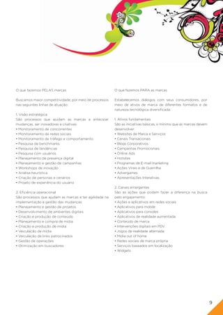 O que fazemos PELAS marcas                              O que fazemos PARA as marcas

Buscamos maior competitividade, por meio de processos   Estabelecemos diálogos com seus consumidores, por
nas seguintes linhas de atuação:                        meio de ativos de marca de diferentes formatos e de
                                                        natureza tecnológica diversificada:
1. Visão estratégica
São processos que ajudam as marcas a antecipar          1. Ativos fundamentais
mudanças, ser inovadoras e criativas:                   São as iniciativas básicas, o mínimo que as marcas devem
• Monitoramento de concorrentes                         desenvolver:
• Monitoramento de redes sociais                        • Websites de Marca e Serviços
• Monitoramento de tráfego e comportamento              • Canais Transacionais
• Pesquisa de benchmarks                                • Blogs Corporativos
• Pesquisa de tendências                                • Campanhas Promocionais
• Pesquisa com usuários                                 • Online Ads
• Planejamento de presença digital                      • Hotsites
• Planejamento e gestão de campanhas                    • Programas de E-mail marketing
• Workshops de inovação                                 • Ações Virais e de Guerrilha
• Análise heurística                                    • Advergames
• Criação de personas e cenários                        • Apresentações Interativas
• Projeto de experiência do usuário
                                                        2. Canais emergentes
2. Eficiência operacional                               São as ações que podem fazer a diferença na busca
São processos que ajudam as marcas a ter agilidade na   pelo engajamento:
implementação e gestão das mudanças:                    • Ações e aplicativos em redes sociais
• Planejamento e gestão de projetos                     • Aplicativos para mobile
• Desenvolvimento de ambientes digitais                 • Aplicativos para consoles
• Criação e produção de conteúdo                        • Aplicativos de realidade aumentada
• Planejamento e compra de mídia                        • Conteúdo de marca
• Criação e produção de mídia                           • Intervenções digitais em PDV
• Veiculação de mídia                                   • Jogos de realidade alternada
• Veiculação de links patrocinados                      • Mídia out of home
• Gestão de operações                                   • Redes sociais de marca própria
• Otimização em buscadores                              • Serviços baseados em localização
                                                        • Widgets




                                                                                                                   9
 
