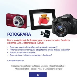FOTOGRAFIA
10
Para a sua Actividade Profissional, para os seus momentos Familiares
ouTempoLivre…FotografiaparaTODOS!
• Querumamáquinafotográficamaisavançadaeacessível?
• Pretendecomprarumamáquinafotográficamasprecisadeajudanaescolha?
• Procuraosmelhoresacessórios?
• Quermostrarasfotosaosseusamigosefamiliares?
AShoptechajuda-o!
MáquinasFotográficas|CartõesdeMemória|PapelFotográfico|
MoldurasDigitais|Bolsas|Pilhas&Carregadores|Tripés
 