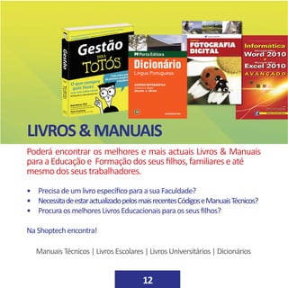 12
LIVROS&MANUAIS
Poderá encontrar os melhores e mais actuais Livros & Manuais
paraaEducaçãoe Formaçãodosseusfilhos,familiareseaté
mesmodosseustrabalhadores.
• PrecisadeumlivroespecíficoparaasuaFaculdade?
• NecessitadeestaractualizadopelosmaisrecentesCódigoseManuaisTécnicos?
• ProcuraosmelhoresLivrosEducacionaisparaosseusfilhos?
NaShoptechencontra!
ManuaisTécnicos|LivrosEscolares|LivrosUniversitários|Dicionários
 