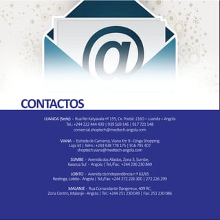 CONTACTOS
LUANDA(Sede) - RuaReiKatyavalanº155,Cx.Postal:2160–Luanda–Angola
Tel.:+244222444439|939569146|917721548
comercial.shoptech@medtech-angola.com
VIANA - EstradadeCamamá,VianaKm9 -GingaShopping
Loja34|Telm.:+244938778175|916791407
shoptech.viana@medtech-angola.com
SUMBE - AvenidadosAliados,Zona3,Sumbe,
KwanzaSul - Angola|Tel./Fax: +244236230840
LOBITO - AvenidadaIndependêncianº63/65
Restinga,Lobito -Angola|Tel./Fax:+244272226300|272226299
MALANJE - RuaComandanteDangereux,409RC,
ZonaCentro,Malanje -Angola|Tel.:+244251230049|Fax:251230086
 