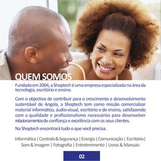 Fundadaem2004,aShoptechéumaempresaespecializadanaáreada
tecnologia,escritórioeensino.
Com o objectivo de contribuir para o crescimento e desenvolvimento
sustentável de Angola, a Shoptech tem como missão comercializar
material informático, áudio-visual, escritório e de ensino, satisfazendo
com a qualidade e profissionalismo necessários para desenvolver
relacionamentosdeconfiançaeexcelênciacomosseusclientes.
NaShoptechencontrarátudooquevocêprecisa.
QUEMSOMOS
Informática|Controlo&Segurança|Energia|Comunicação| Escritório|
Som&Imagem|Fotografia|Entretenimento|Livros&Manuais
02
 