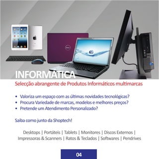 • Valorizaumespaçocomasúltimasnovidadestecnológicas?
• ProcuraVariedadedemarcas,modelosemelhorespreços?
• PretendeumAtendimentoPersonalizado?
SaibacomojuntodaShoptech!
Desktops|Portáteis|Tablets|Monitores|DiscosExternos|
Impressoras&Scanners|Ratos&Teclados|Softwares|Pendrives
INFORMÁTICA
04
SelecçãoabrangentedeProdutosInformáticosmultimarcas
 