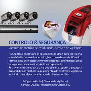 Na Shoptech encontrará os equipamentos ideais para controlar a
entrada/saídadosseusfuncionários,bemcomodasuaidentificação.	
Permite ainda gerir acessos e ver em tempo real determinadas áreas,
tudoparaaumentaraeficiênciadasuaorganização.
Relativamente à sua casa para que se sinta seguro, a Shoptech
disponibiliza os melhores equipamentos de controlo e vigilância,
incluindo uma elevada variadade de câmaras ocultas.
RelógiosdePonto|CâmarasdeVigilância|
CâmarasOcultas|ImpressorasdeCartõesPVC
CONTROLO&SEGURANÇA
SistemasdecontrolodeAssiduidade,AcessoedeVigilância
 